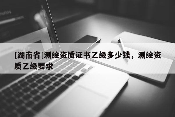 [湖南省]測繪資質證書乙級多少錢，測繪資質乙級要求