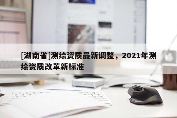 [湖南省]測繪資質最新調整，2021年測繪資質改革新標準