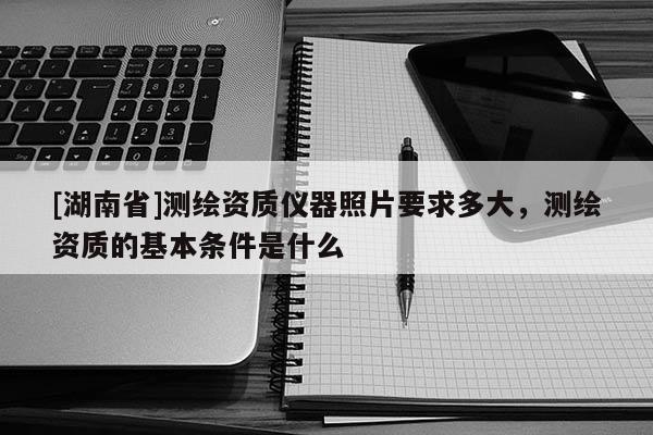 [湖南省]測(cè)繪資質(zhì)儀器照片要求多大，測(cè)繪資質(zhì)的基本條件是什么