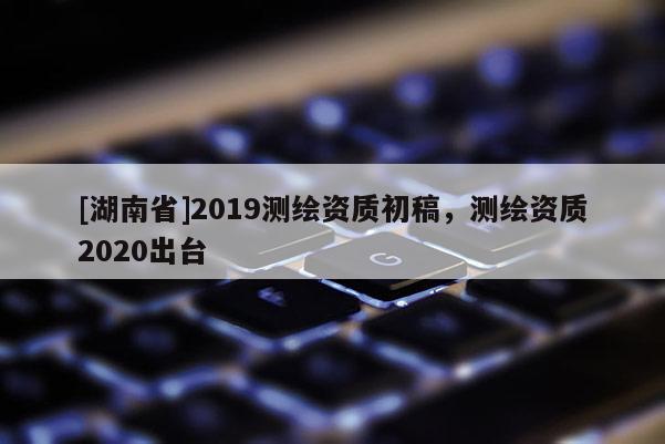 [湖南省]2019測繪資質(zhì)初稿，測繪資質(zhì)2020出臺