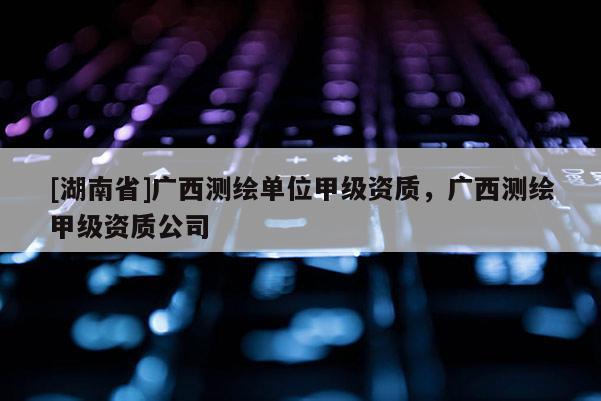 [湖南省]廣西測繪單位甲級資質，廣西測繪甲級資質公司
