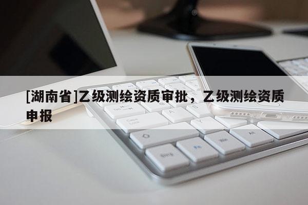 [湖南省]乙級測繪資質審批，乙級測繪資質申報