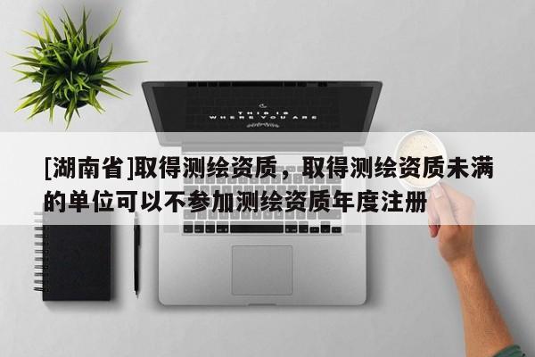 [湖南省]取得測繪資質，取得測繪資質未滿的單位可以不參加測繪資質年度注冊