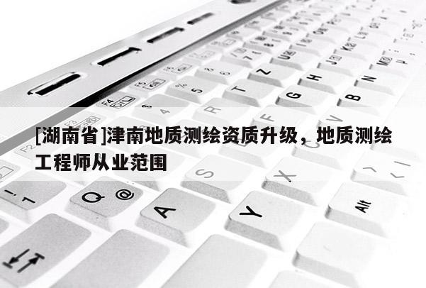 [湖南省]津南地質(zhì)測繪資質(zhì)升級，地質(zhì)測繪工程師從業(yè)范圍