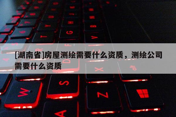 [湖南省]房屋測繪需要什么資質，測繪公司需要什么資質