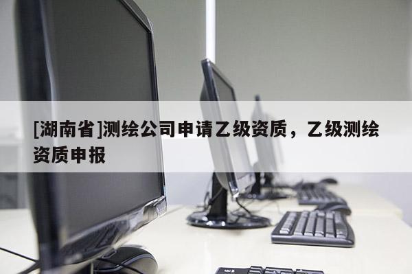 [湖南省]測繪公司申請乙級資質，乙級測繪資質申報