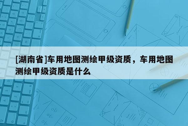 [湖南省]車用地圖測繪甲級資質，車用地圖測繪甲級資質是什么