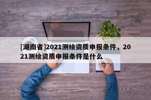 [湖南省]2021測(cè)繪資質(zhì)申報(bào)條件，2021測(cè)繪資質(zhì)申報(bào)條件是什么