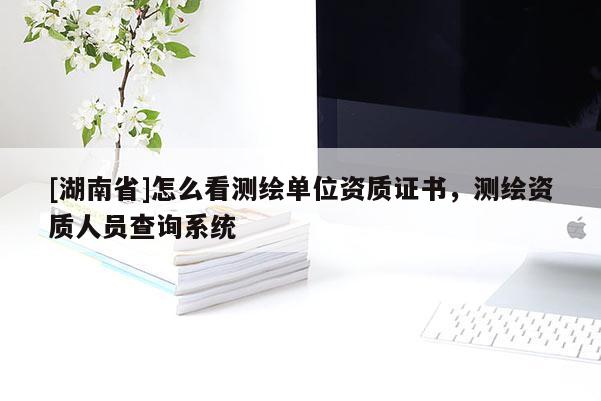 [湖南省]怎么看測繪單位資質證書，測繪資質人員查詢系統