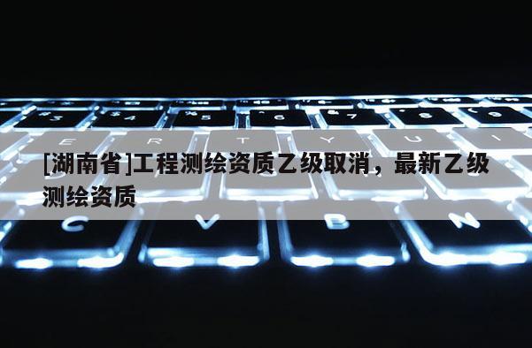 [湖南省]工程測繪資質(zhì)乙級取消，最新乙級測繪資質(zhì)