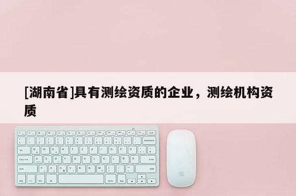 [湖南省]具有測繪資質(zhì)的企業(yè)，測繪機構(gòu)資質(zhì)