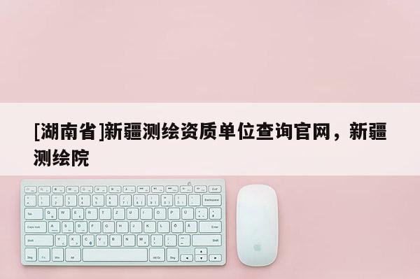 [湖南省]新疆測繪資質單位查詢官網，新疆測繪院