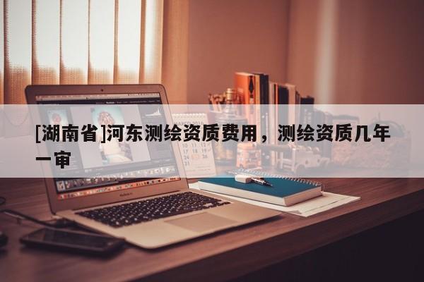[湖南省]河東測繪資質費用，測繪資質幾年一審