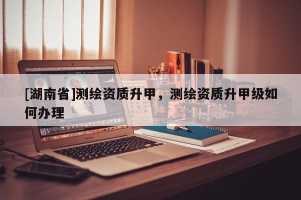 [湖南省]測繪資質(zhì)升甲，測繪資質(zhì)升甲級(jí)如何辦理