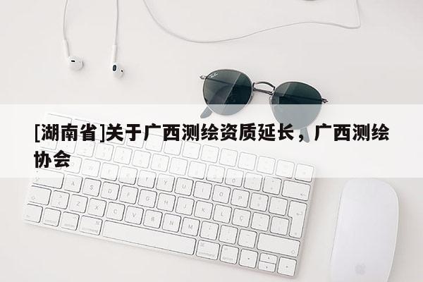 [湖南省]關于廣西測繪資質延長，廣西測繪協會
