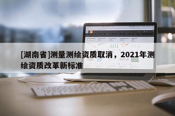 [湖南省]測量測繪資質(zhì)取消，2021年測繪資質(zhì)改革新標(biāo)準(zhǔn)