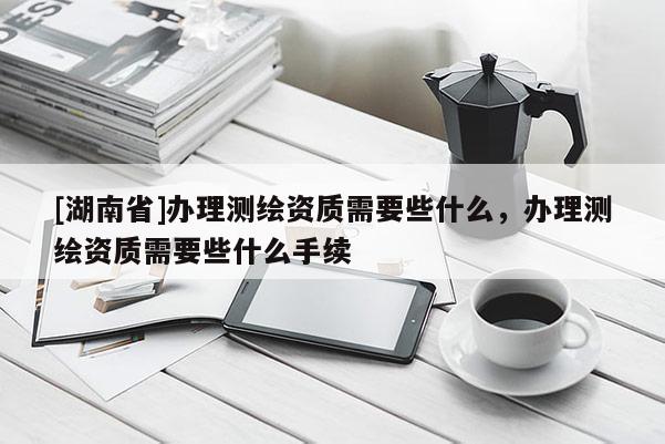 [湖南省]辦理測繪資質需要些什么，辦理測繪資質需要些什么手續