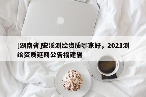 [湖南省]安溪測繪資質哪家好，2021測繪資質延期公告福建省