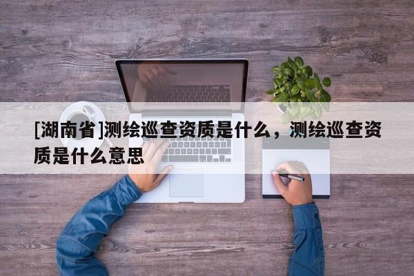 [湖南省]測(cè)繪巡查資質(zhì)是什么，測(cè)繪巡查資質(zhì)是什么意思