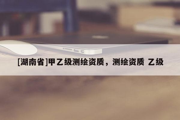 [湖南省]甲乙級測繪資質，測繪資質 乙級