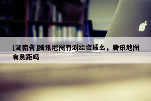 [湖南省]騰訊地圖有測繪資質么，騰訊地圖有測距嗎