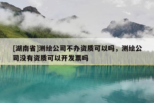 [湖南省]測繪公司不辦資質可以嗎，測繪公司沒有資質可以開發票嗎