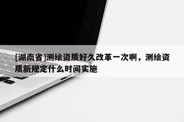 [湖南省]測繪資質(zhì)好久改革一次啊，測繪資質(zhì)新規(guī)定什么時(shí)間實(shí)施