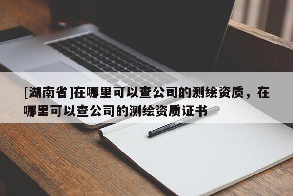 [湖南省]在哪里可以查公司的測繪資質，在哪里可以查公司的測繪資質證書