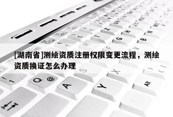 [湖南省]測繪資質注冊權限變更流程，測繪資質換證怎么辦理