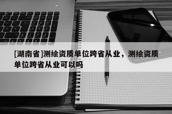 [湖南省]測繪資質(zhì)單位跨省從業(yè)，測繪資質(zhì)單位跨省從業(yè)可以嗎