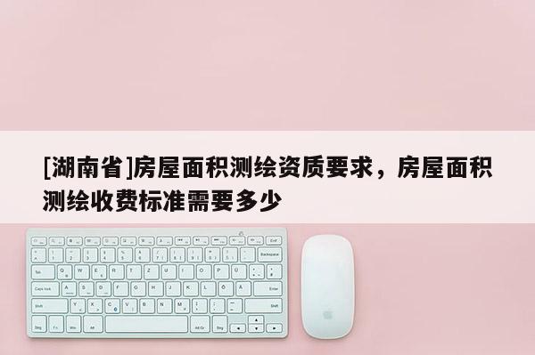 [湖南省]房屋面積測繪資質要求，房屋面積測繪收費標準需要多少