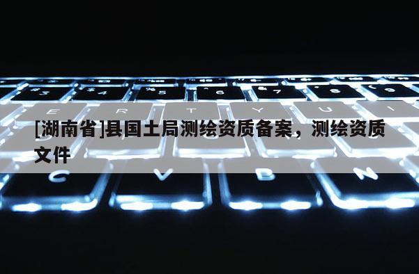 [湖南省]縣國土局測繪資質備案，測繪資質文件