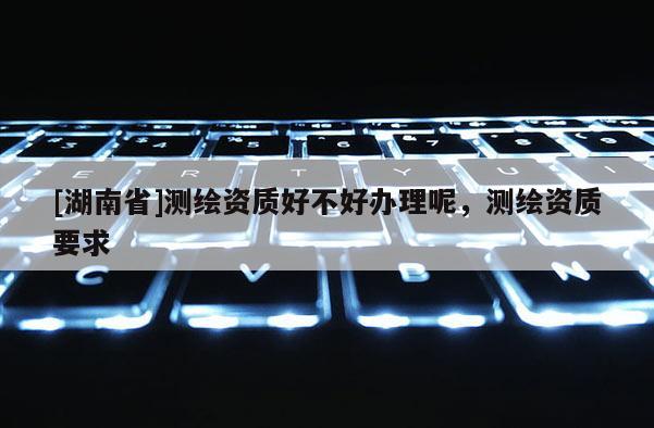 [湖南省]測繪資質好不好辦理呢，測繪資質要求