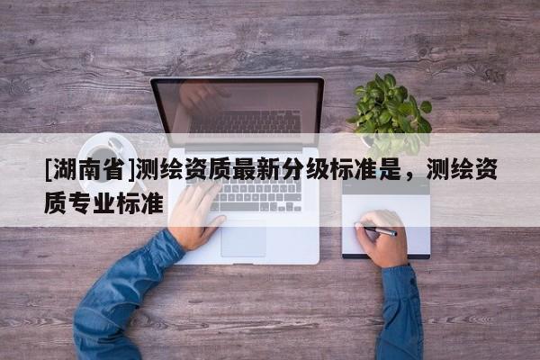 [湖南省]測繪資質最新分級標準是，測繪資質專業標準