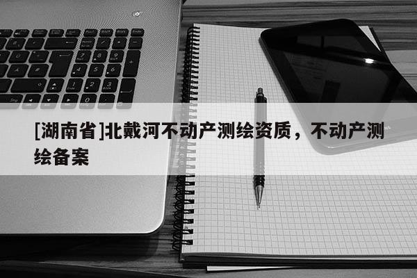 [湖南省]北戴河不動產測繪資質，不動產測繪備案