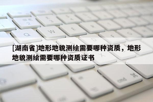 [湖南省]地形地貌測繪需要哪種資質，地形地貌測繪需要哪種資質證書