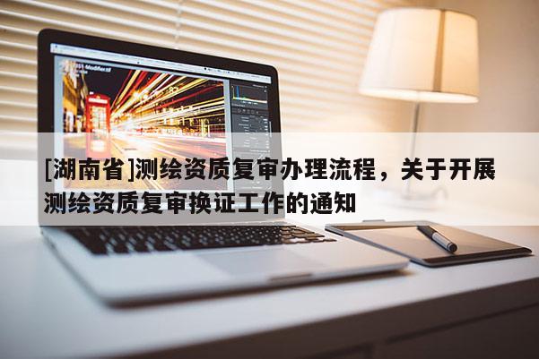 [湖南省]測繪資質復審辦理流程，關于開展測繪資質復審換證工作的通知