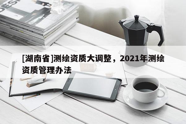 [湖南省]測繪資質大調整，2021年測繪資質管理辦法