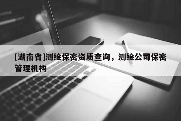[湖南省]測(cè)繪保密資質(zhì)查詢，測(cè)繪公司保密管理機(jī)構(gòu)