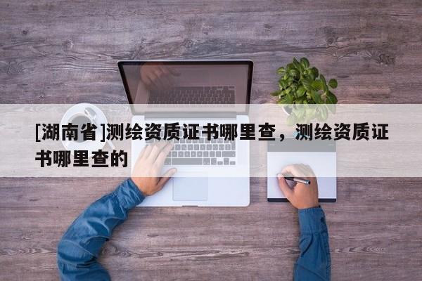 [湖南省]測繪資質(zhì)證書哪里查，測繪資質(zhì)證書哪里查的