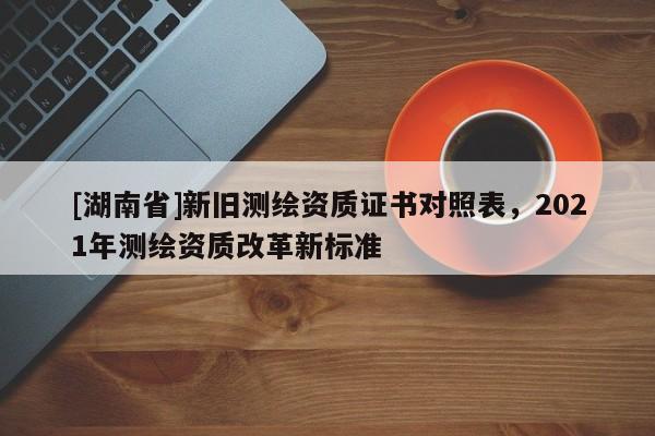 [湖南省]新舊測繪資質證書對照表，2021年測繪資質改革新標準