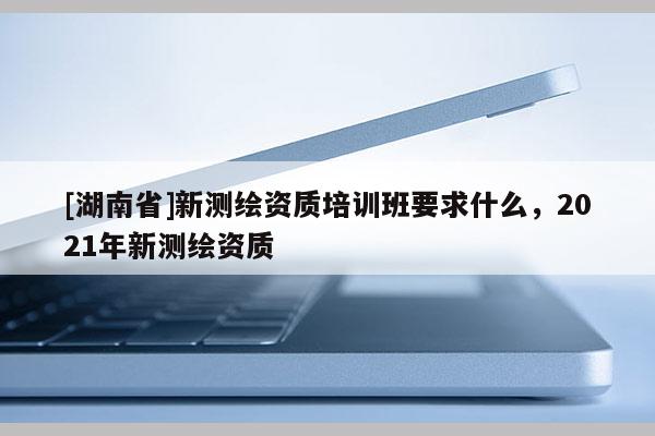 [湖南省]新測(cè)繪資質(zhì)培訓(xùn)班要求什么，2021年新測(cè)繪資質(zhì)