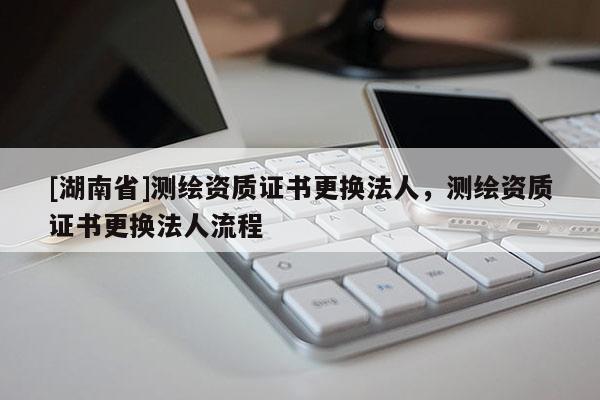 [湖南省]測繪資質證書更換法人，測繪資質證書更換法人流程
