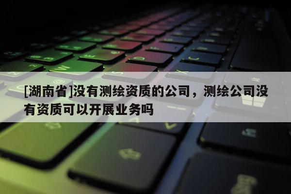 [湖南省]沒有測繪資質的公司，測繪公司沒有資質可以開展業務嗎
