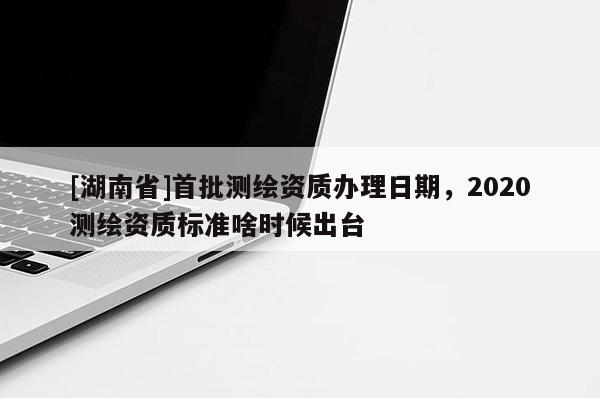 [湖南省]首批測繪資質辦理日期，2020測繪資質標準啥時候出臺