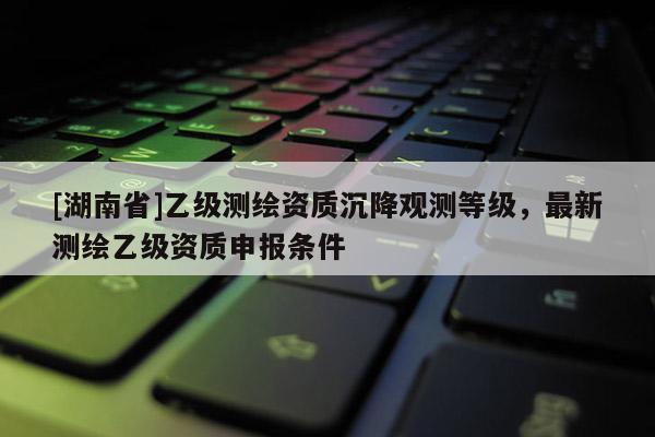 [湖南省]乙級測繪資質沉降觀測等級，最新測繪乙級資質申報條件