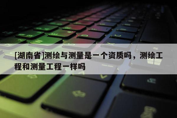 [湖南省]測繪與測量是一個資質(zhì)嗎，測繪工程和測量工程一樣嗎