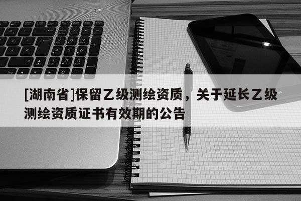 [湖南省]保留乙級測繪資質(zhì)，關(guān)于延長乙級測繪資質(zhì)證書有效期的公告