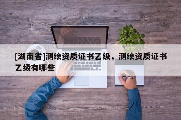 [湖南省]測繪資質證書乙級，測繪資質證書乙級有哪些