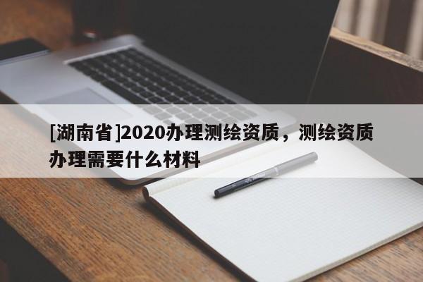[湖南省]2020辦理測繪資質，測繪資質辦理需要什么材料